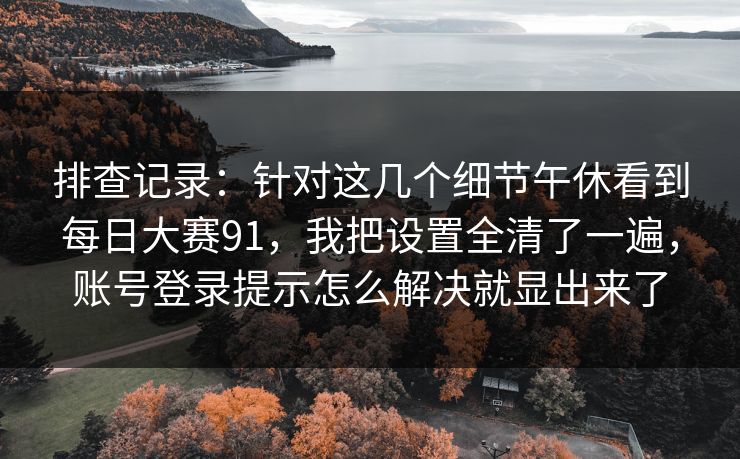 排查记录：针对这几个细节午休看到每日大赛91，我把设置全清了一遍，账号登录提示怎么解决就显出来了