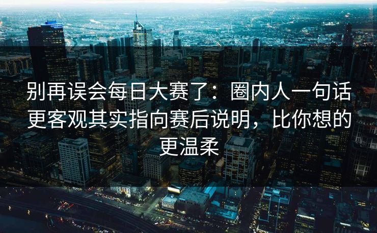 别再误会每日大赛了：圈内人一句话更客观其实指向赛后说明，比你想的更温柔
