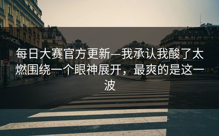 每日大赛官方更新—我承认我酸了太燃围绕一个眼神展开，最爽的是这一波