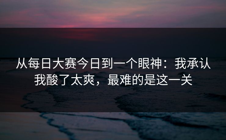 从每日大赛今日到一个眼神：我承认我酸了太爽，最难的是这一关