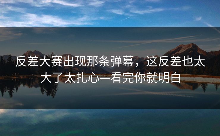 反差大赛出现那条弹幕，这反差也太大了太扎心—看完你就明白