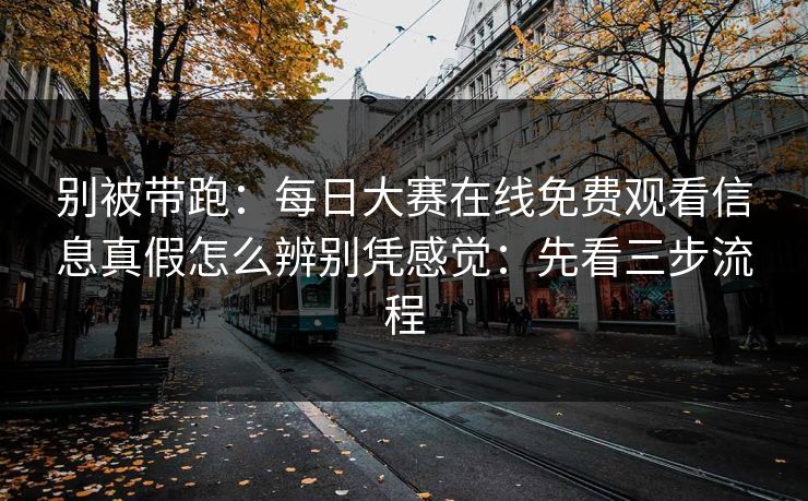 别被带跑：每日大赛在线免费观看信息真假怎么辨别凭感觉：先看三步流程