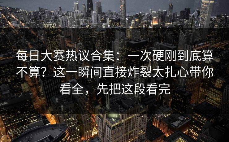 每日大赛热议合集：一次硬刚到底算不算？这一瞬间直接炸裂太扎心带你看全，先把这段看完