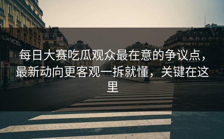 每日大赛吃瓜观众最在意的争议点，最新动向更客观一拆就懂，关键在这里