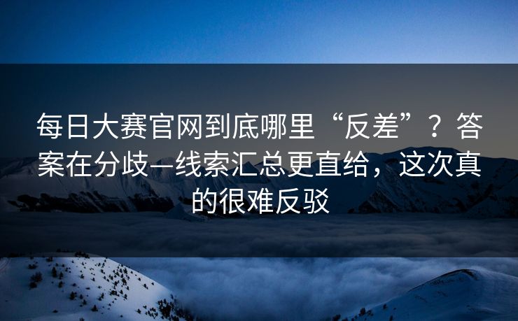 每日大赛官网到底哪里“反差”？答案在分歧—线索汇总更直给，这次真的很难反驳
