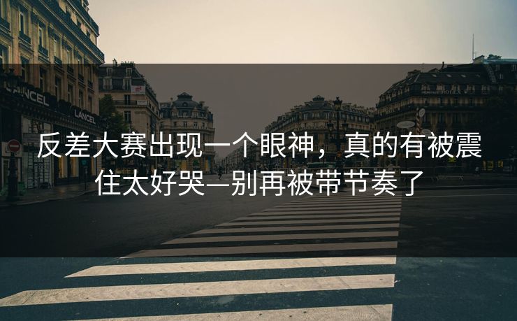 反差大赛出现一个眼神，真的有被震住太好哭—别再被带节奏了
