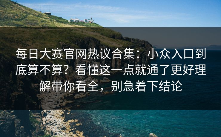 每日大赛官网热议合集：小众入口到底算不算？看懂这一点就通了更好理解带你看全，别急着下结论