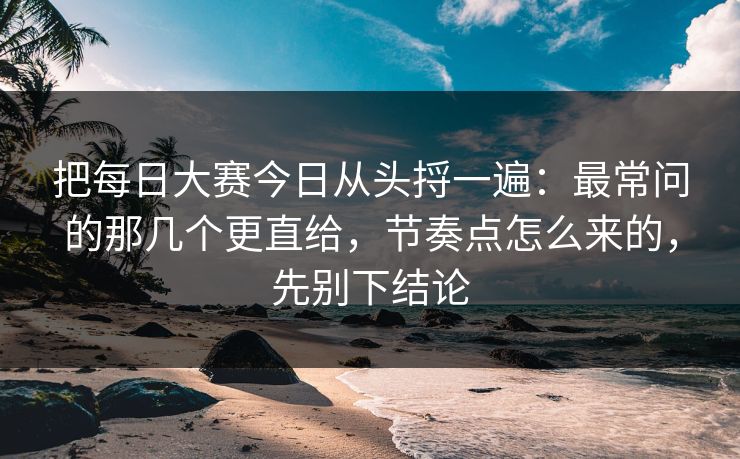 把每日大赛今日从头捋一遍：最常问的那几个更直给，节奏点怎么来的，先别下结论