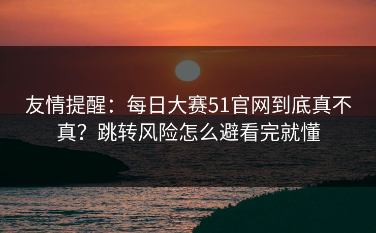 友情提醒：每日大赛51官网到底真不真？跳转风险怎么避看完就懂