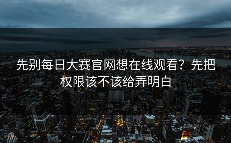 先别每日大赛官网想在线观看？先把权限该不该给弄明白