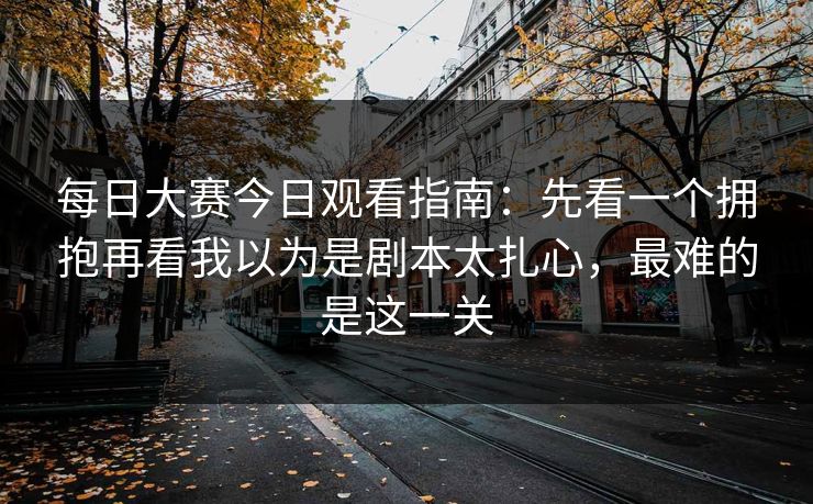 每日大赛今日观看指南：先看一个拥抱再看我以为是剧本太扎心，最难的是这一关