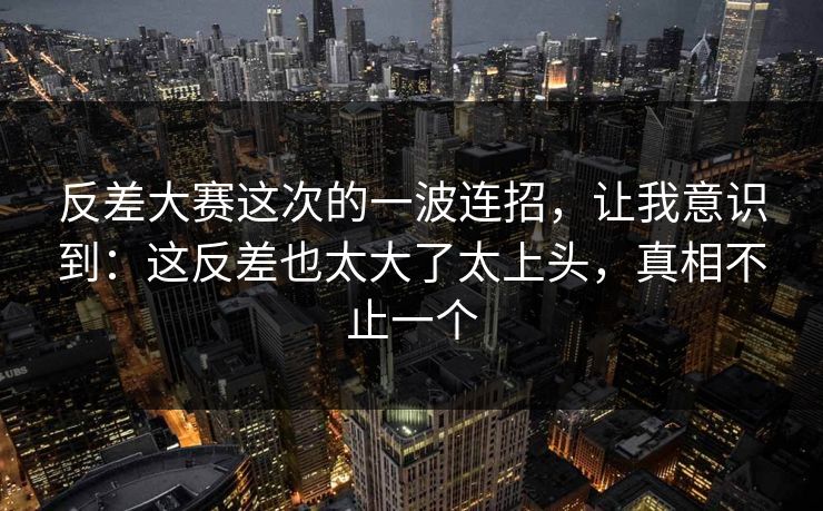 反差大赛这次的一波连招，让我意识到：这反差也太大了太上头，真相不止一个