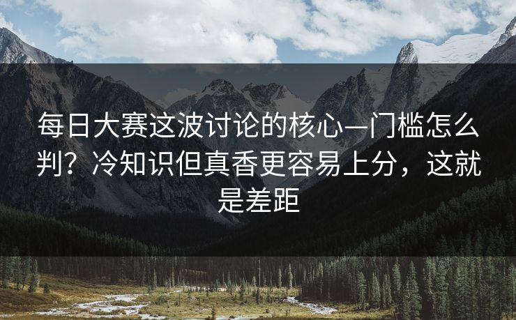 每日大赛这波讨论的核心—门槛怎么判？冷知识但真香更容易上分，这就是差距