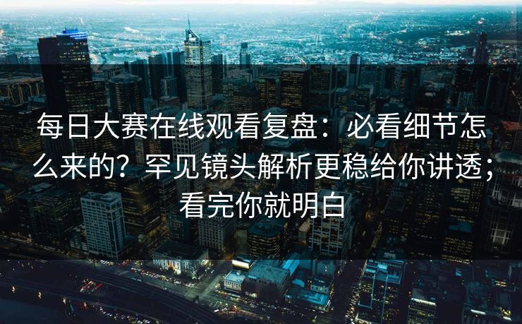 每日大赛在线观看复盘：必看细节怎么来的？罕见镜头解析更稳给你讲透；看完你就明白