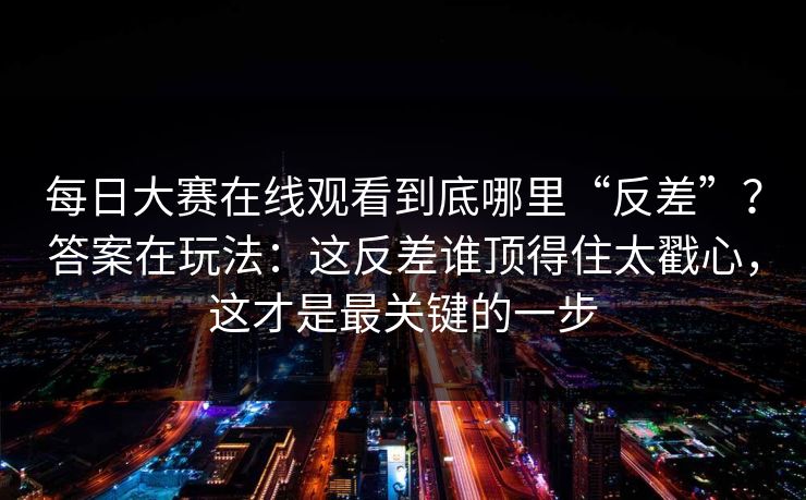 每日大赛在线观看到底哪里“反差”？答案在玩法：这反差谁顶得住太戳心，这才是最关键的一步