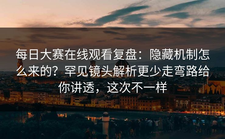 每日大赛在线观看复盘：隐藏机制怎么来的？罕见镜头解析更少走弯路给你讲透，这次不一样