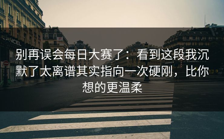 别再误会每日大赛了：看到这段我沉默了太离谱其实指向一次硬刚，比你想的更温柔