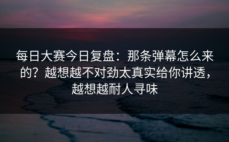 每日大赛今日复盘：那条弹幕怎么来的？越想越不对劲太真实给你讲透，越想越耐人寻味