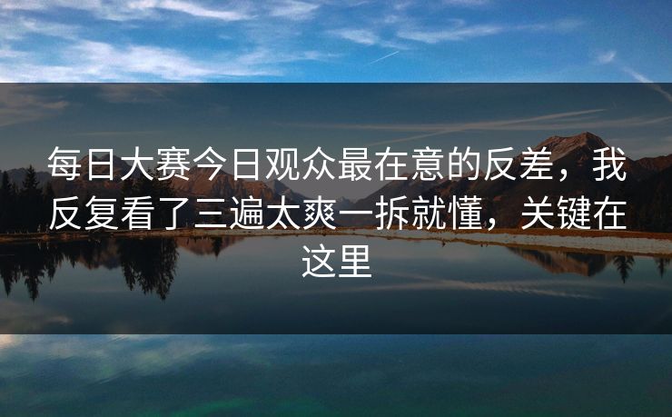 每日大赛今日观众最在意的反差，我反复看了三遍太爽一拆就懂，关键在这里