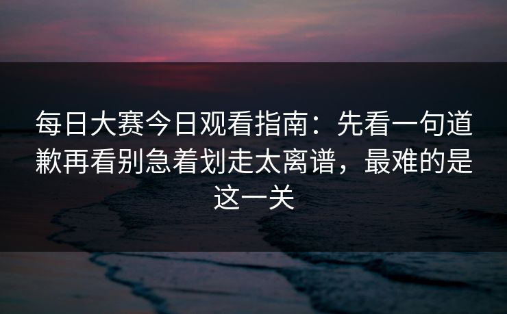 每日大赛今日观看指南：先看一句道歉再看别急着划走太离谱，最难的是这一关