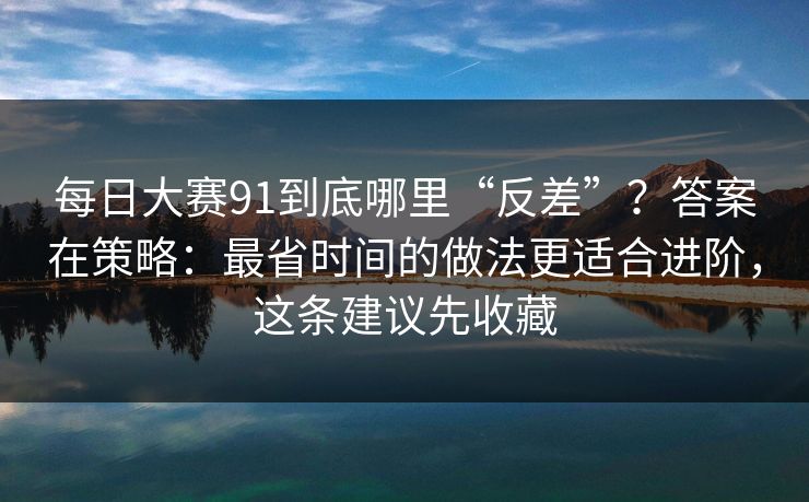 每日大赛91到底哪里“反差”？答案在策略：最省时间的做法更适合进阶，这条建议先收藏
