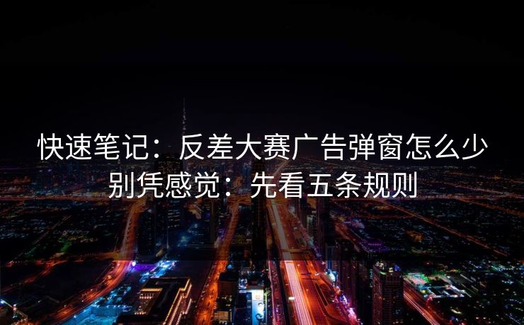 快速笔记：反差大赛广告弹窗怎么少别凭感觉：先看五条规则