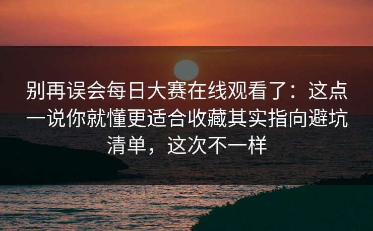 别再误会每日大赛在线观看了：这点一说你就懂更适合收藏其实指向避坑清单，这次不一样
