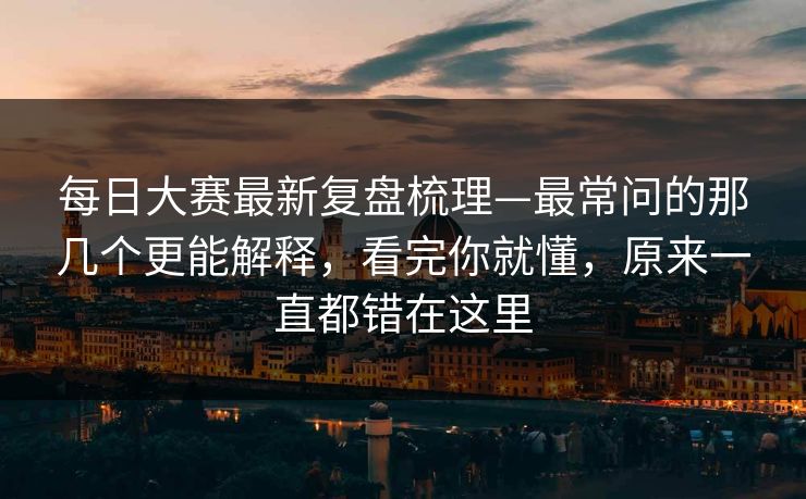 每日大赛最新复盘梳理—最常问的那几个更能解释，看完你就懂，原来一直都错在这里