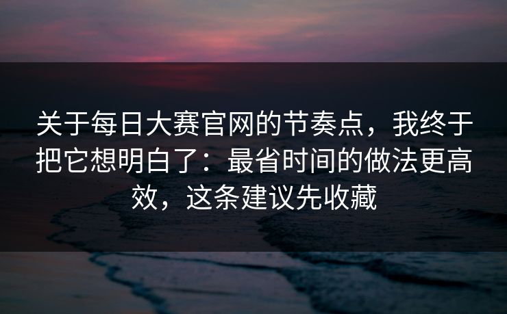 关于每日大赛官网的节奏点，我终于把它想明白了：最省时间的做法更高效，这条建议先收藏