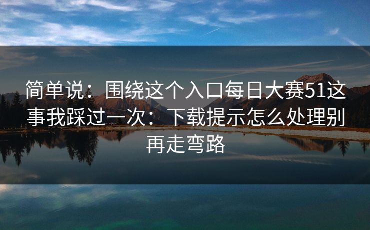 简单说：围绕这个入口每日大赛51这事我踩过一次：下载提示怎么处理别再走弯路