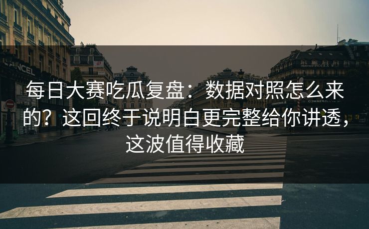 每日大赛吃瓜复盘：数据对照怎么来的？这回终于说明白更完整给你讲透，这波值得收藏
