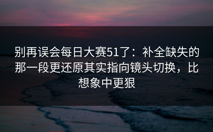 别再误会每日大赛51了：补全缺失的那一段更还原其实指向镜头切换，比想象中更狠