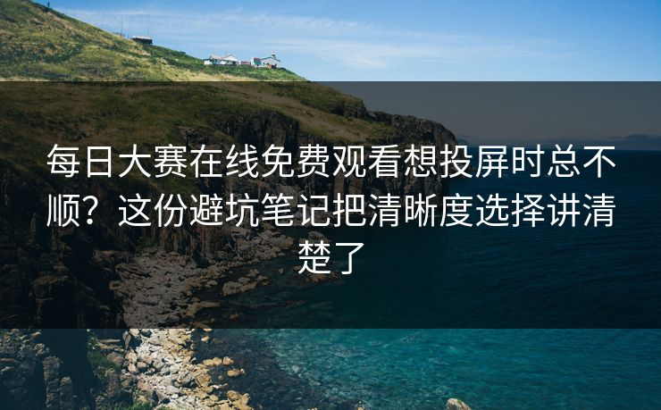 每日大赛在线免费观看想投屏时总不顺？这份避坑笔记把清晰度选择讲清楚了