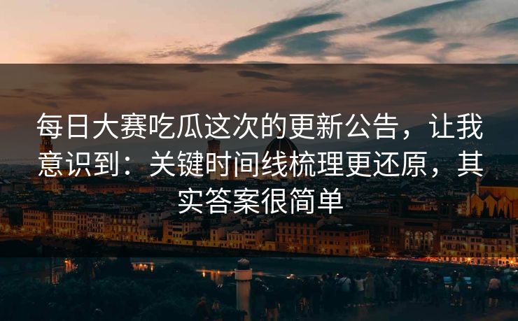 每日大赛吃瓜这次的更新公告，让我意识到：关键时间线梳理更还原，其实答案很简单