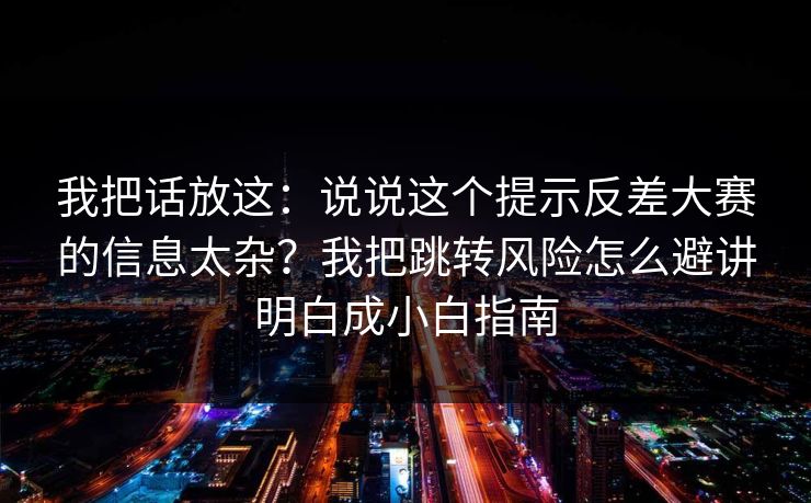 我把话放这：说说这个提示反差大赛的信息太杂？我把跳转风险怎么避讲明白成小白指南