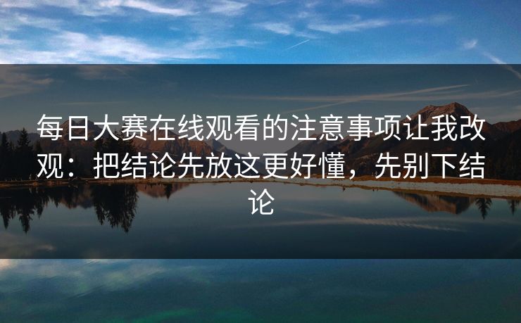 每日大赛在线观看的注意事项让我改观：把结论先放这更好懂，先别下结论