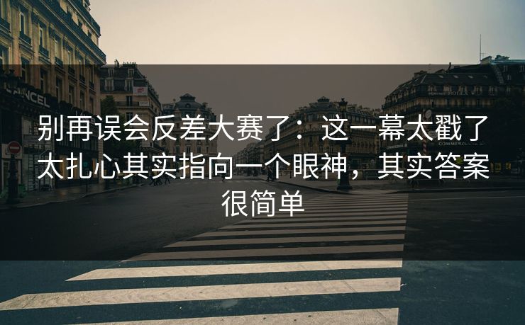 别再误会反差大赛了：这一幕太戳了太扎心其实指向一个眼神，其实答案很简单