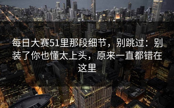 每日大赛51里那段细节,别跳过:别装了你也懂太上头,原来一直都错在这里 每日大赛51里那段细节,别跳过:别装了你也懂太上头,原来一直都错在这里