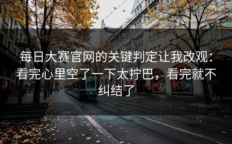 每日大赛官网的关键判定让我改观:看完心里空了一下太拧巴,看完就不纠结了 每日大赛官网的关键判定让我改观:看完心里空了一下太拧巴,看完就不纠结了