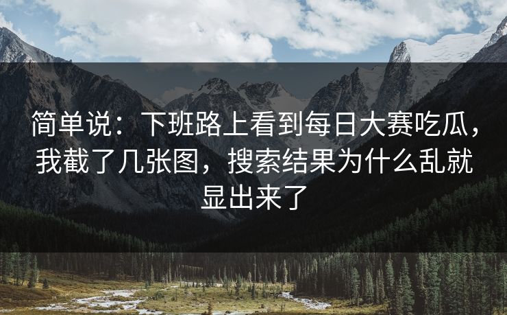 简单说:下班路上看到每日大赛吃瓜,我截了几张图,搜索结果为什么乱就显出来了 简单说:下班路上看到每日大赛吃瓜,我截了几张图,搜索结果为什么乱就显出来了