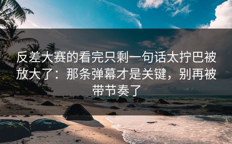 反差大赛的看完只剩一句话太拧巴被放大了:那条弹幕才是关键,别再被带节奏了 反差大赛的看完只剩一句话太拧巴被放大了:那条弹幕才是关键,别再被带节奏了