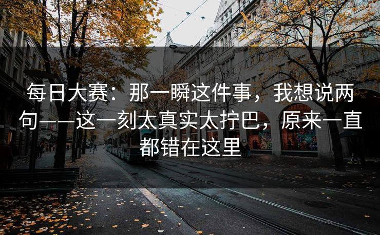 每日大赛:那一瞬这件事,我想说两句——这一刻太真实太拧巴,原来一直都错在这里 每日大赛:那一瞬这件事,我想说两句——这一刻太真实太拧巴,原来一直都错在这里
