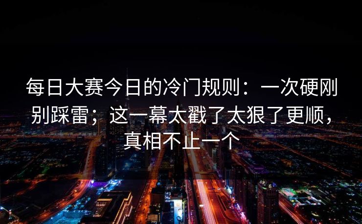 每日大赛今日的冷门规则：一次硬刚别踩雷；这一幕太戳了太狠了更顺，真相不止一个