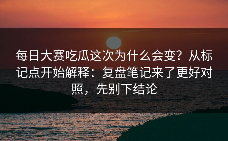 每日大赛吃瓜这次为什么会变？从标记点开始解释：复盘笔记来了更好对照，先别下结论