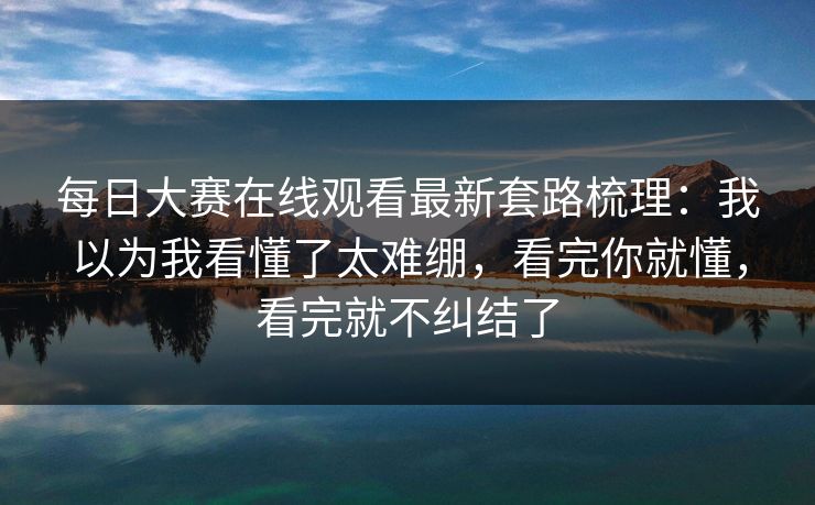 每日大赛在线观看最新套路梳理：我以为我看懂了太难绷，看完你就懂，看完就不纠结了